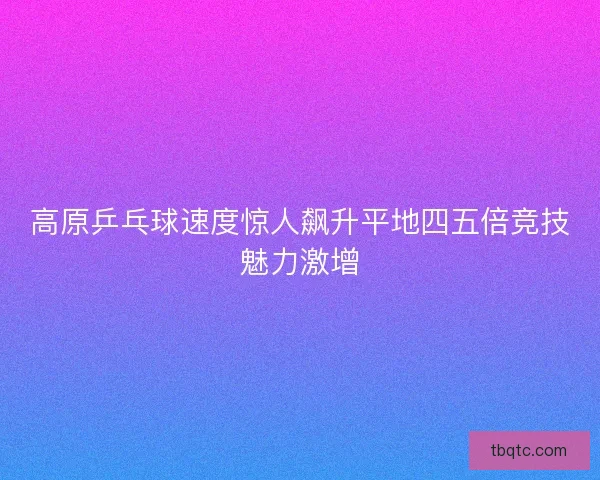 高原乒乓球速度惊人飙升平地四五倍竞技魅力激增