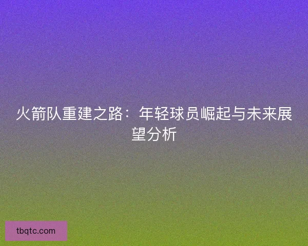 火箭队重建之路：年轻球员崛起与未来展望分析