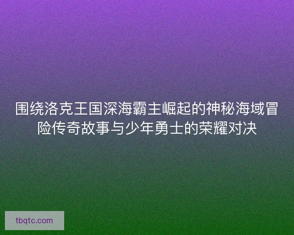 围绕洛克王国深海霸主崛起的神秘海域冒险传奇故事与少年勇士的荣耀对决